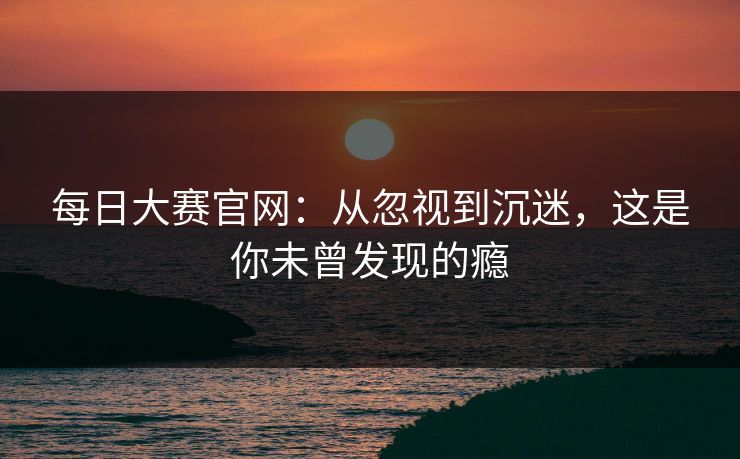 每日大赛官网：从忽视到沉迷，这是你未曾发现的瘾