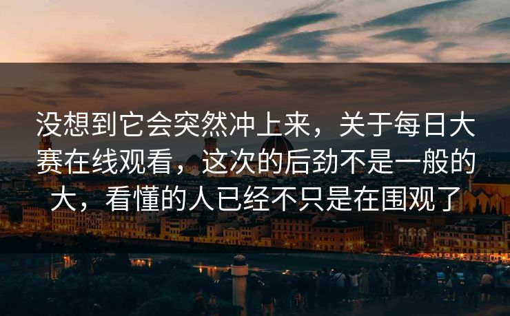 没想到它会突然冲上来,关于每日大赛在线观看,这次的后劲不是一般的大,看懂的人已经不只是在围观了 没想到它会突然冲上来,关于每日大赛在线观看,这次的后劲不是一般的大,看懂的人已经不只是在围观了