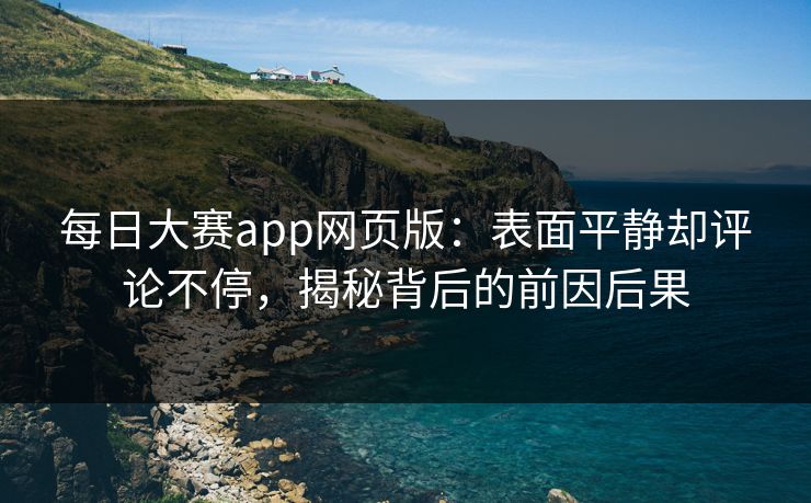 每日大赛app网页版:表面平静却评论不停,揭秘背后的前因后果 每日大赛app网页版:表面平静却评论不停,揭秘背后的前因后果
