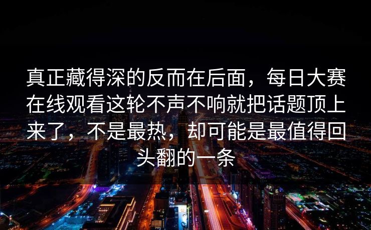 真正藏得深的反而在后面，每日大赛在线观看这轮不声不响就把话题顶上来了，不是最热，却可能是最值得回头翻的一条