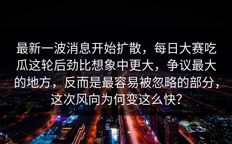 最新一波消息开始扩散，每日大赛吃瓜这轮后劲比想象中更大，争议最大的地方，反而是最容易被忽略的部分，这次风向为何变这么快？