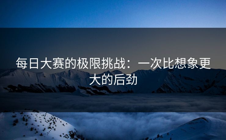 每日大赛的极限挑战：一次比想象更大的后劲