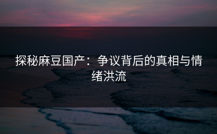 探秘麻豆国产：争议背后的真相与情绪洪流