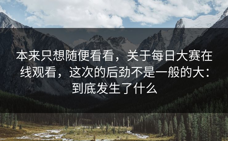 本来只想随便看看，关于每日大赛在线观看，这次的后劲不是一般的大：到底发生了什么
