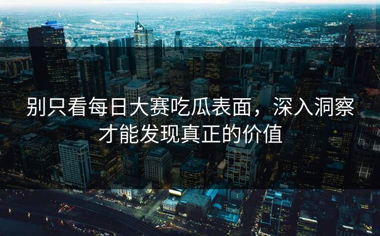 别只看每日大赛吃瓜表面，深入洞察才能发现真正的价值