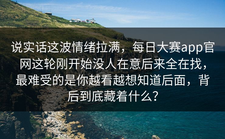说实话这波情绪拉满,每日大赛app官网这轮刚开始没人在意后来全在找,最难受的是你越看越想知道后面,背后到底藏着什么? 说实话这波情绪拉满,每日大赛app官网这轮刚开始没人在意后来全在找,最难受的是你越看越想知道后面,背后到底藏着什么?