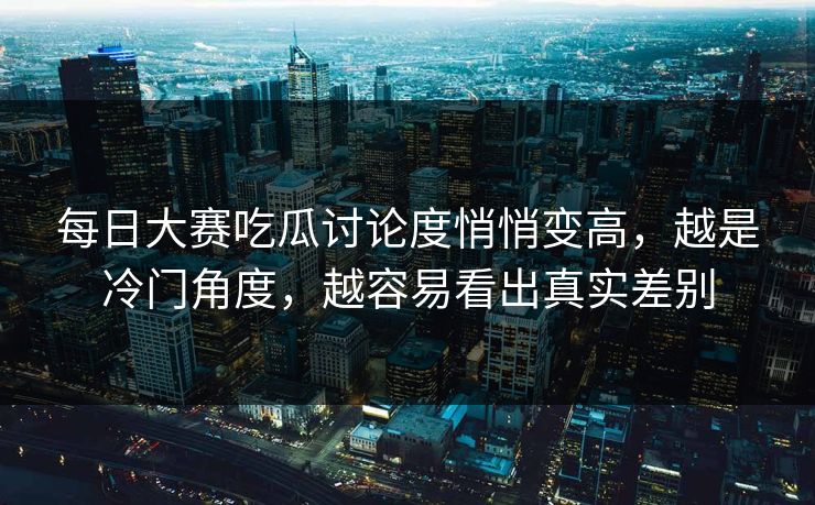 每日大赛吃瓜讨论度悄悄变高,越是冷门角度,越容易看出真实差别 每日大赛吃瓜讨论度悄悄变高,越是冷门角度,越容易看出真实差别
