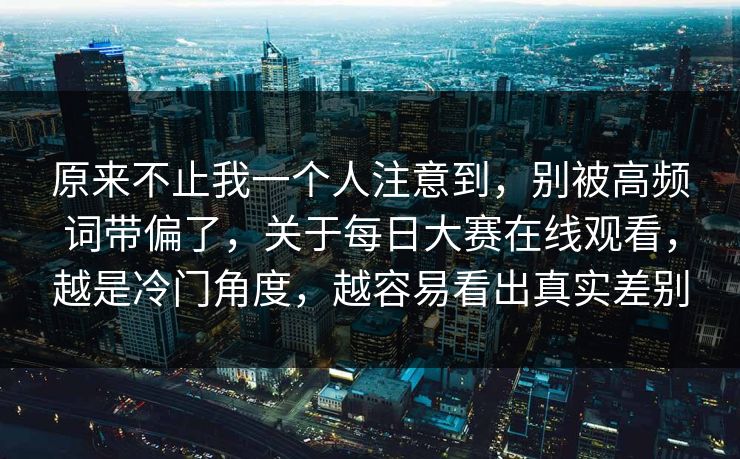 原来不止我一个人注意到,别被高频词带偏了,关于每日大赛在线观看,越是冷门角度,越容易看出真实差别 原来不止我一个人注意到,别被高频词带偏了,关于每日大赛在线观看,越是冷门角度,越容易看出真实差别